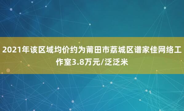 2021年该区域均价约为莆田市荔城区谱家佳网络工作室3.8万元/泛泛米