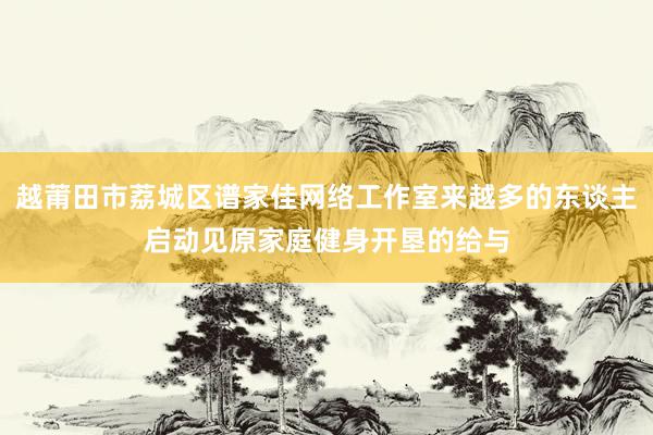 越莆田市荔城区谱家佳网络工作室来越多的东谈主启动见原家庭健身开垦的给与